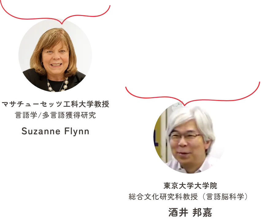 多くの言語を知れば知るほど、習得するのが簡単になります マサチューセッツ工科大学教授 言語学/多言語獲得研究 Suzanne Flynn　多言語を身に付けることで、多角的な考え方を身につけたり、発想が豊かになります 東京大学大学院 総合文化研究科教授（言語脳科学） 酒井 邦嘉