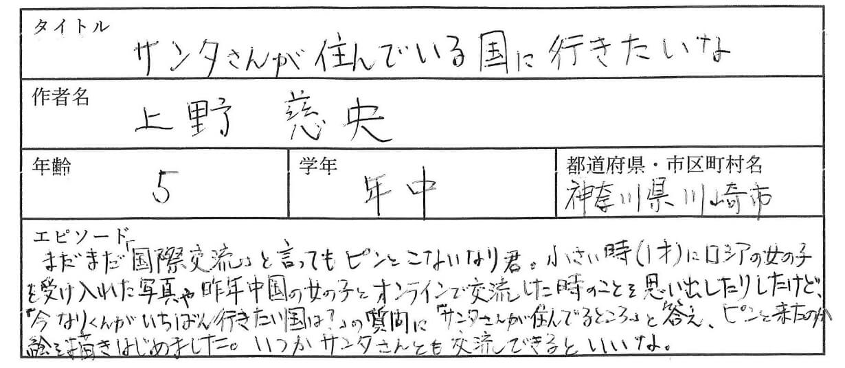 まだまだ国際交流と言ってもピンとこない なり君。小さい時(1歳)にロシアの女の子を受け入れた写真や
中国の女の子とオンラインで交流した時のことを思い出したりしたけど、
「今 なりくんがいちばん行きたい国は?」の質問に、「サンタさんが住んでいるところ」と答え、
ピンと来たのか絵を描きはじめました。いつかサンタさんとも交流できるといいな。