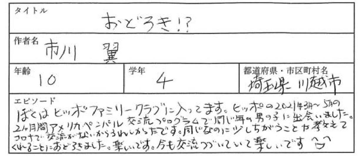 ぼくはヒッポファミリークラブに入っています。ヒッポの2021年3月～5月の2ヵ月間アメリカのペンパル交流プログラムで
同じ年の男の子に出会いました。コロナで交流がないからうれしかったです。
同じなのに少し違うことを教えてくれることにおどろきました。楽しいです。今も交流が続いていて楽しいです。